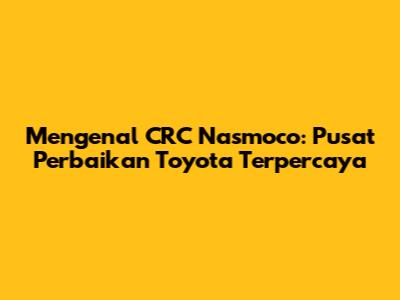 Mengenal CRC Nasmoco: Pusat Perbaikan Toyota Terpercaya