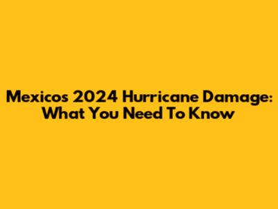 Mexico's 2024 Hurricane Damage: What You Need To Know