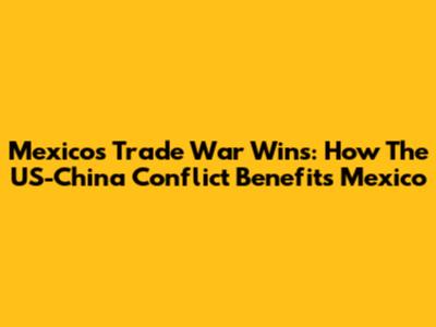 Mexico's Trade War Wins: How The US-China Conflict Benefits Mexico