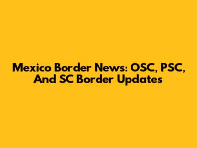Mexico Border News: OSC, PSC, And SC Border Updates