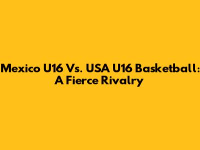 Mexico U16 Vs. USA U16 Basketball: A Fierce Rivalry