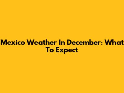 Mexico Weather In December: What To Expect