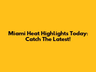 Miami Heat Highlights Today: Catch The Latest!