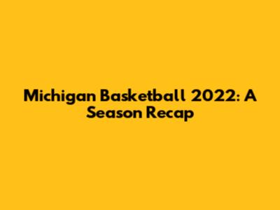 Michigan Basketball 2022: A Season Recap