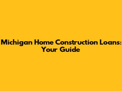 Michigan Home Construction Loans: Your Guide