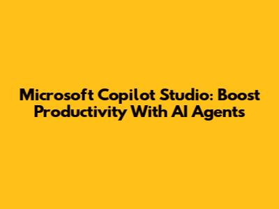 Microsoft Copilot Studio: Boost Productivity With AI Agents