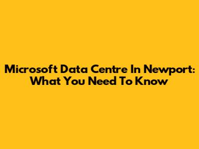 Microsoft Data Centre In Newport: What You Need To Know