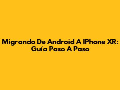 Migrando De Android A IPhone XR: Guía Paso A Paso
