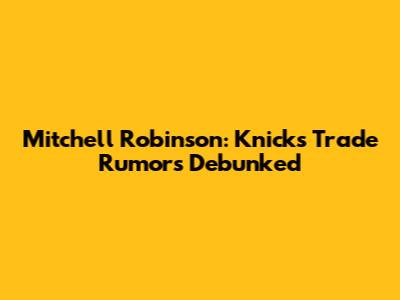 Mitchell Robinson: Knicks Trade Rumors Debunked