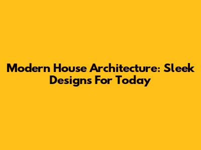 Modern House Architecture: Sleek Designs For Today