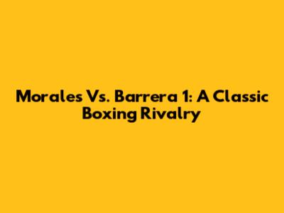 Morales Vs. Barrera 1: A Classic Boxing Rivalry