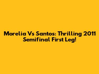 Morelia Vs Santos: Thrilling 2011 Semifinal First Leg!