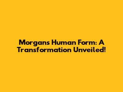 Morgan's Human Form: A Transformation Unveiled!