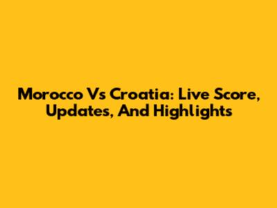 Morocco Vs Croatia: Live Score, Updates, And Highlights