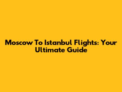 Moscow To Istanbul Flights: Your Ultimate Guide