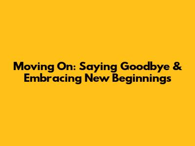 Moving On: Saying Goodbye & Embracing New Beginnings