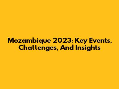 Mozambique 2023: Key Events, Challenges, And Insights