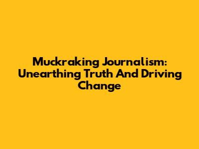 Muckraking Journalism: Unearthing Truth And Driving Change