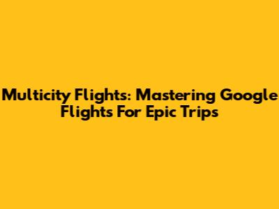 Multicity Flights: Mastering Google Flights For Epic Trips