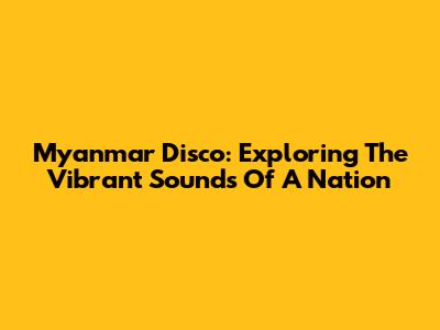 Myanmar Disco: Exploring The Vibrant Sounds Of A Nation