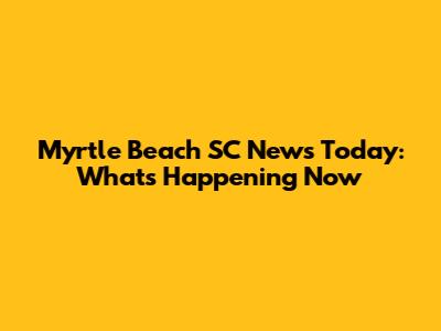 Myrtle Beach SC News Today: What's Happening Now