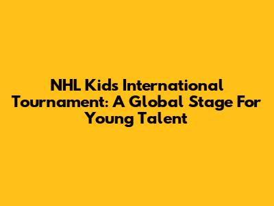 NHL Kids International Tournament: A Global Stage For Young Talent