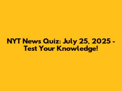 NYT News Quiz: July 25, 2025 - Test Your Knowledge!