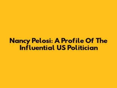 Nancy Pelosi: A Profile Of The Influential US Politician