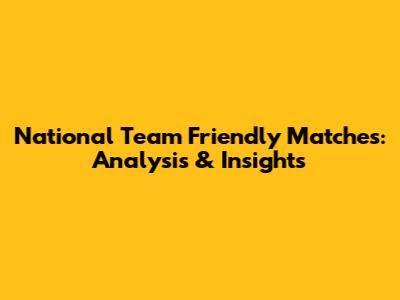 National Team Friendly Matches: Analysis & Insights