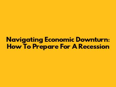 Navigating Economic Downturn: How To Prepare For A Recession