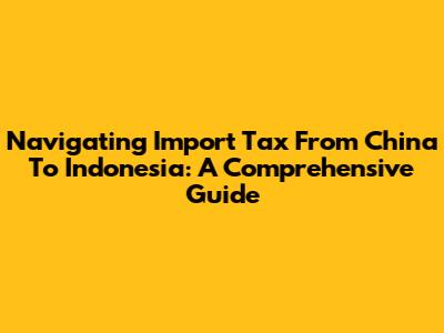 Navigating Import Tax From China To Indonesia: A Comprehensive Guide