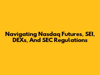 Navigating Nasdaq Futures, SEI, DEXs, And SEC Regulations