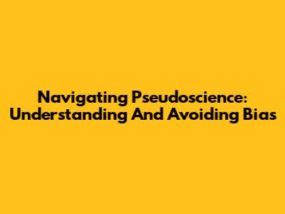 Navigating Pseudoscience: Understanding And Avoiding Bias