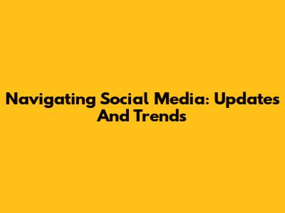 Navigating Social Media: Updates And Trends