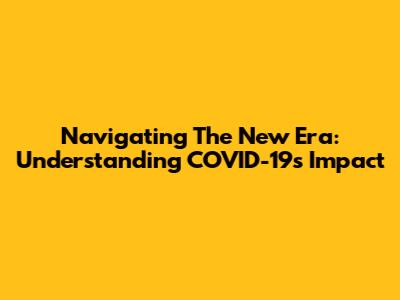 Navigating The New Era: Understanding COVID-19's Impact