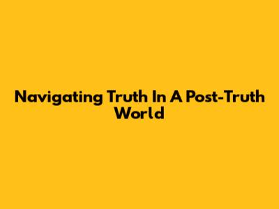 Navigating Truth In A Post-Truth World