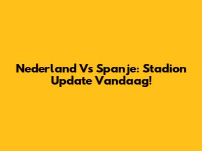 Nederland Vs Spanje: Stadion Update Vandaag!