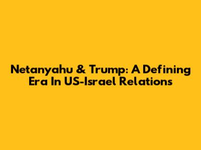 Netanyahu & Trump: A Defining Era In US-Israel Relations