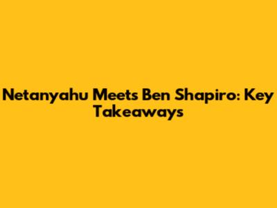 Netanyahu Meets Ben Shapiro: Key Takeaways