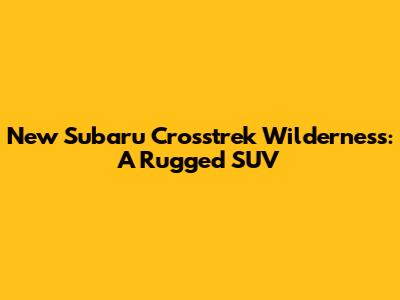 New Subaru Crosstrek Wilderness: A Rugged SUV