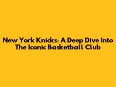 New York Knicks: A Deep Dive Into The Iconic Basketball Club