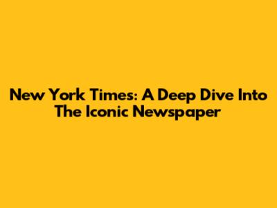 New York Times: A Deep Dive Into The Iconic Newspaper