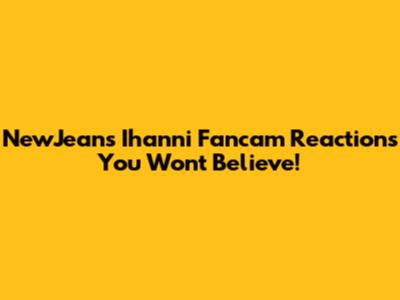 NewJeans' Ihanni Fancam Reactions You Won't Believe!