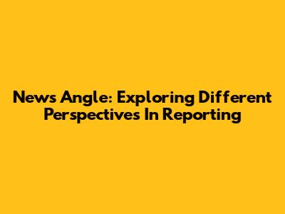 News Angle: Exploring Different Perspectives In Reporting