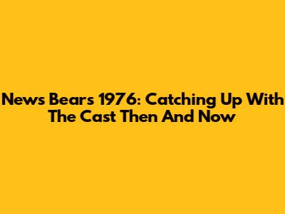 News Bears 1976: Catching Up With The Cast Then And Now
