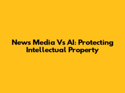 News Media Vs AI: Protecting Intellectual Property