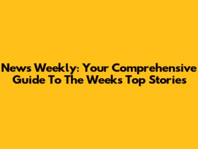 News Weekly: Your Comprehensive Guide To The Week's Top Stories