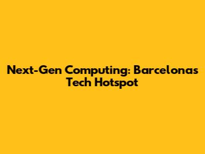 Next-Gen Computing: Barcelona's Tech Hotspot