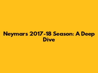Neymar's 2017-18 Season: A Deep Dive