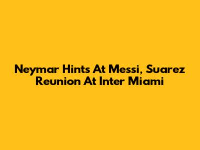 Neymar Hints At Messi, Suarez Reunion At Inter Miami